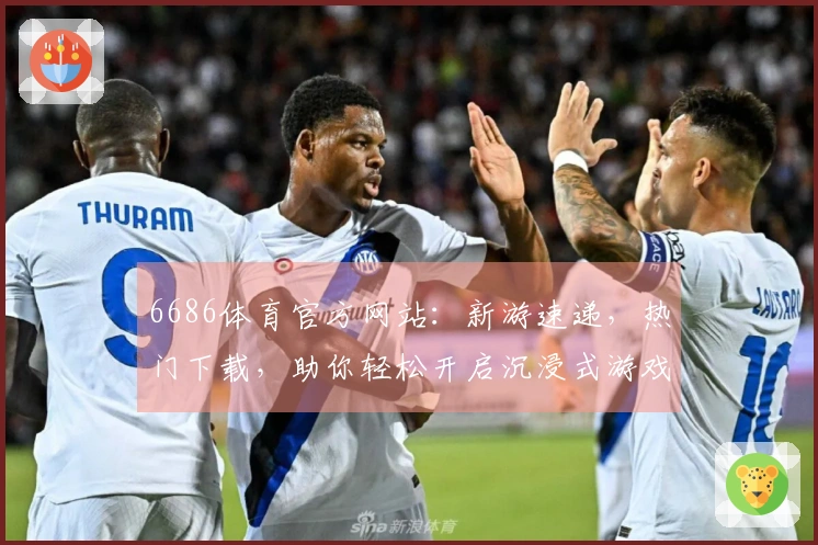 6686体育官方网站：新游速递，热门下载，助你轻松开启沉浸式游戏世界