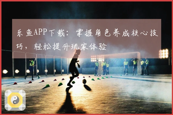 乐鱼APP下载：掌握角色养成核心技巧，轻松提升玩家体验