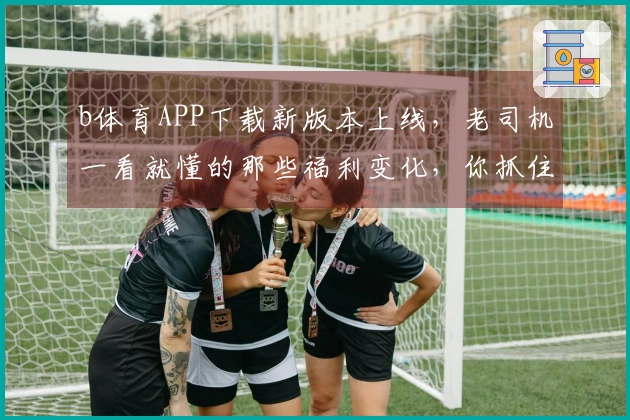 b体育APP下载新版本上线，老司机一看就懂的那些福利变化，你抓住了吗？