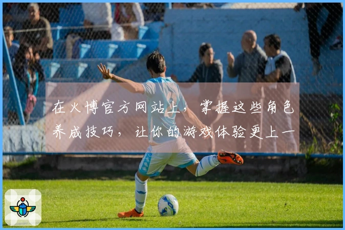 在火博官方网站上，掌握这些角色养成技巧，让你的游戏体验更上一层楼