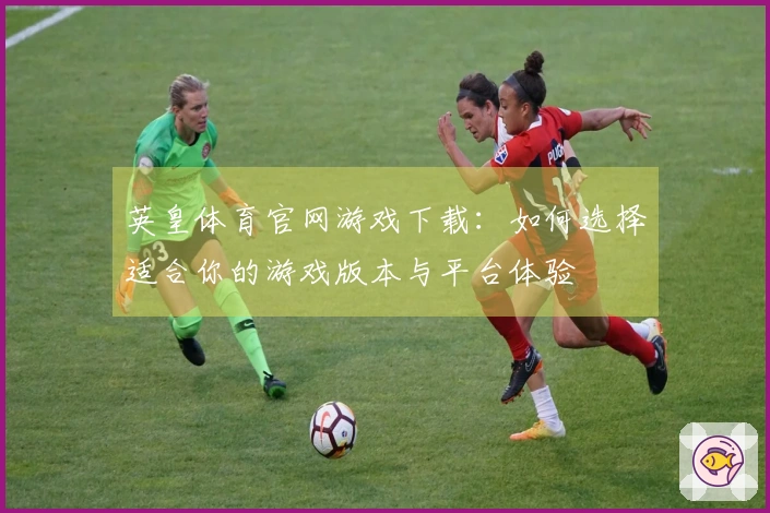 英皇体育官网游戏下载：如何选择适合你的游戏版本与平台体验