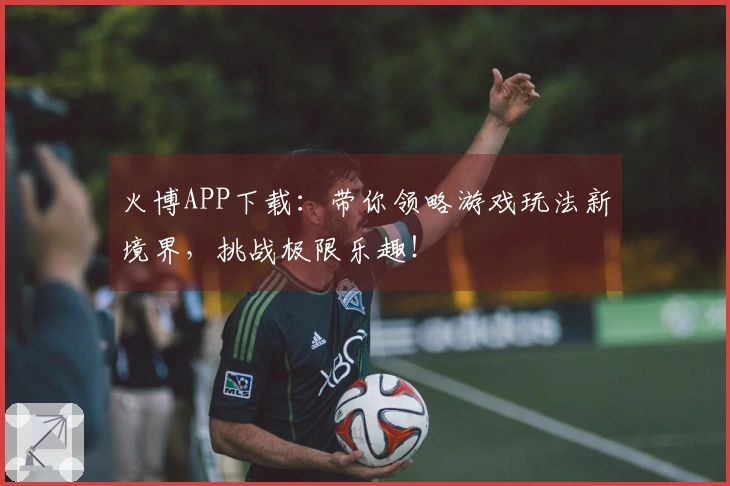 火博APP下载:带你领略游戏玩法新境界,挑战极限乐趣!