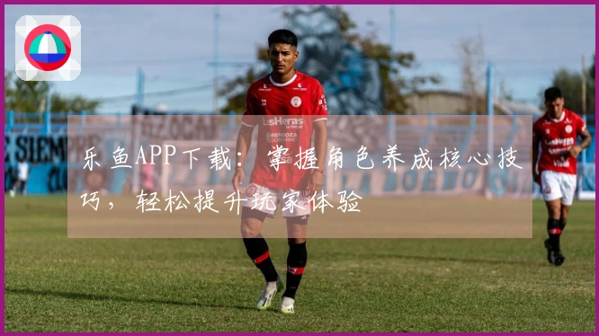 乐鱼APP下载：掌握角色养成核心技巧，轻松提升玩家体验