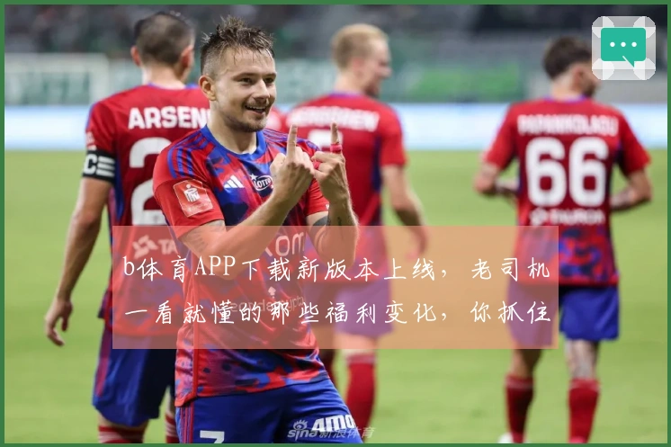 b体育APP下载新版本上线，老司机一看就懂的那些福利变化，你抓住了吗？